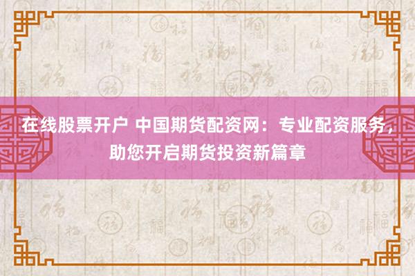 在线股票开户 中国期货配资网：专业配资服务，助您开启期货投资新篇章