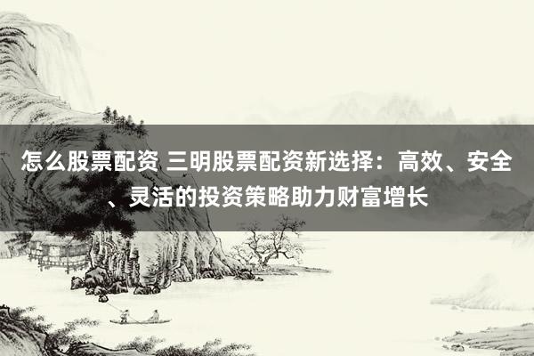 怎么股票配资 三明股票配资新选择：高效、安全、灵活的投资策略助力财富增长