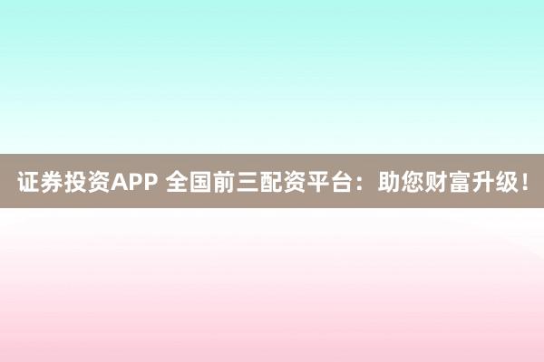 证券投资APP 全国前三配资平台：助您财富升级！