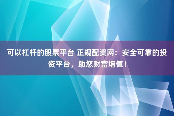 可以杠杆的股票平台 正规配资网：安全可靠的投资平台，助您财富增值！