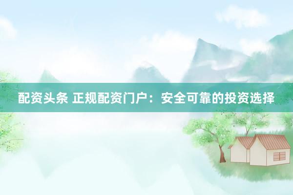 配资头条 正规配资门户：安全可靠的投资选择