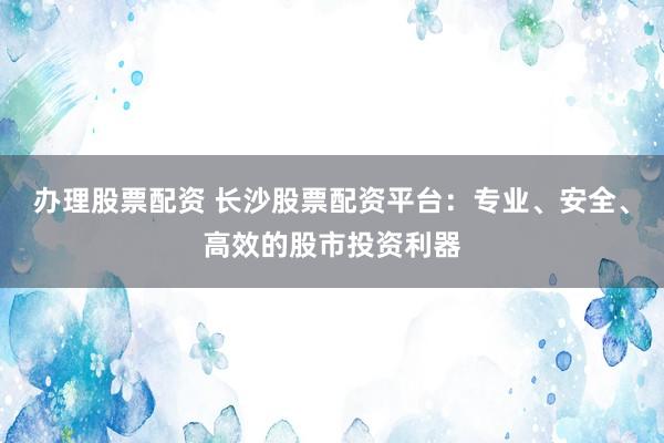 办理股票配资 长沙股票配资平台：专业、安全、高效的股市投资利器