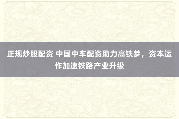 正规炒股配资 中国中车配资助力高铁梦，资本运作加速铁路产业升级
