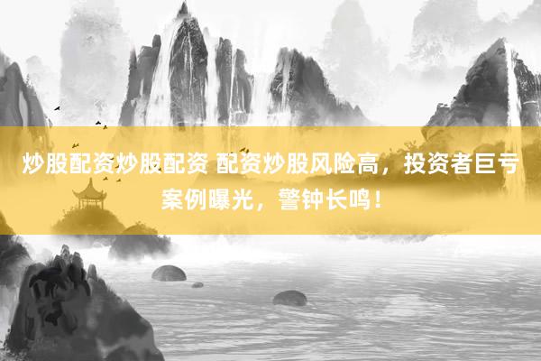 炒股配资炒股配资 配资炒股风险高，投资者巨亏案例曝光，警钟长鸣！