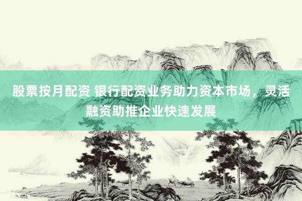 股票按月配资 银行配资业务助力资本市场，灵活融资助推企业快速发展