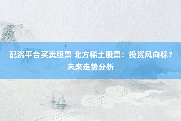 配资平台买卖股票 北方稀土股票：投资风向标？未来走势分析