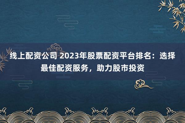 线上配资公司 2023年股票配资平台排名：选择最佳配资服务，助力股市投资