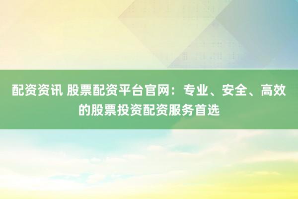 配资资讯 股票配资平台官网：专业、安全、高效的股票投资配资服务首选