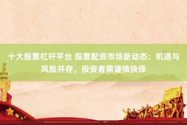 十大股票杠杆平台 股票配资市场新动态：机遇与风险并存，投资者需谨慎抉择