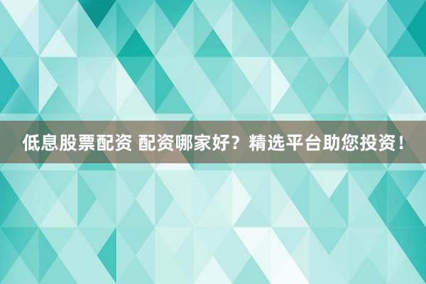 低息股票配资 配资哪家好？精选平台助您投资！