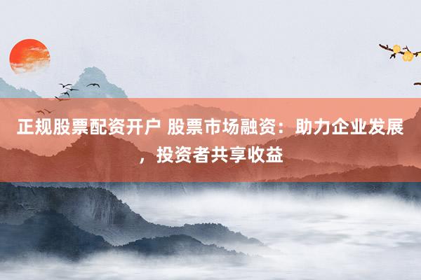 正规股票配资开户 股票市场融资：助力企业发展，投资者共享收益