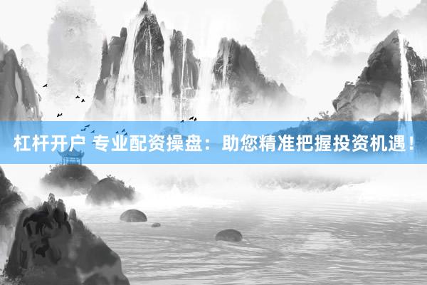 杠杆开户 专业配资操盘：助您精准把握投资机遇！