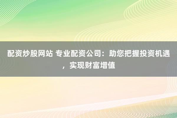 配资炒股网站 专业配资公司：助您把握投资机遇，实现财富增值