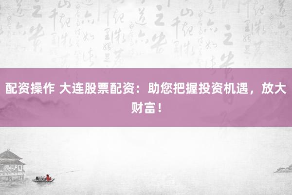 配资操作 大连股票配资：助您把握投资机遇，放大财富！