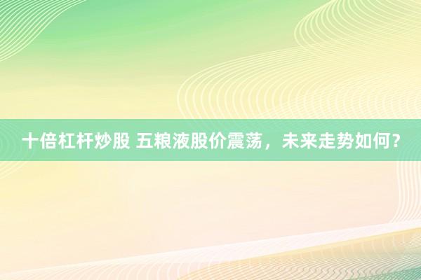 十倍杠杆炒股 五粮液股价震荡，未来走势如何？