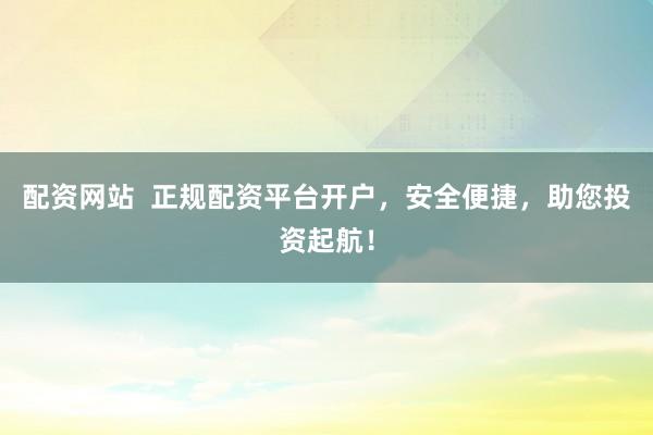 配资网站  正规配资平台开户，安全便捷，助您投资起航！