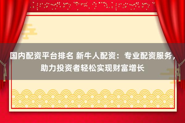 国内配资平台排名 新牛人配资：专业配资服务，助力投资者轻松实现财富增长
