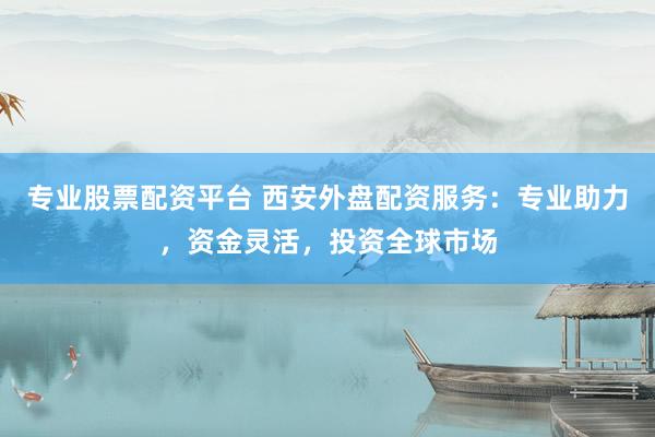 专业股票配资平台 西安外盘配资服务：专业助力，资金灵活，投资全球市场