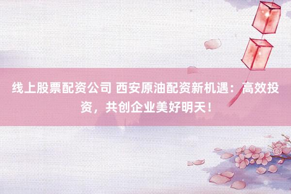 线上股票配资公司 西安原油配资新机遇：高效投资，共创企业美好明天！