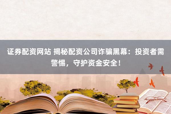 证券配资网站 揭秘配资公司诈骗黑幕：投资者需警惕，守护资金安全！