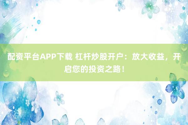 配资平台APP下载 杠杆炒股开户：放大收益，开启您的投资之路！