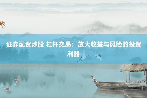 证券配资炒股 杠杆交易：放大收益与风险的投资利器