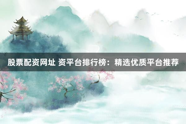 股票配资网址 资平台排行榜：精选优质平台推荐