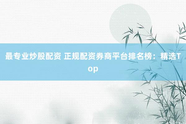 最专业炒股配资 正规配资券商平台排名榜：精选Top