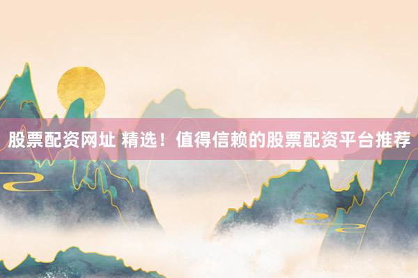 股票配资网址 精选！值得信赖的股票配资平台推荐
