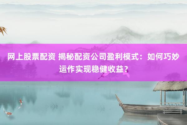 网上股票配资 揭秘配资公司盈利模式：如何巧妙运作实现稳健收益？