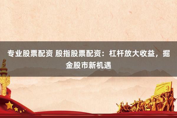 专业股票配资 股指股票配资：杠杆放大收益，掘金股市新机遇