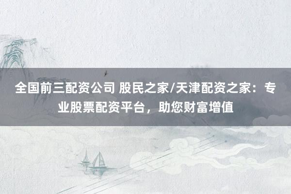 全国前三配资公司 股民之家/天津配资之家：专业股票配资平台，助您财富增值
