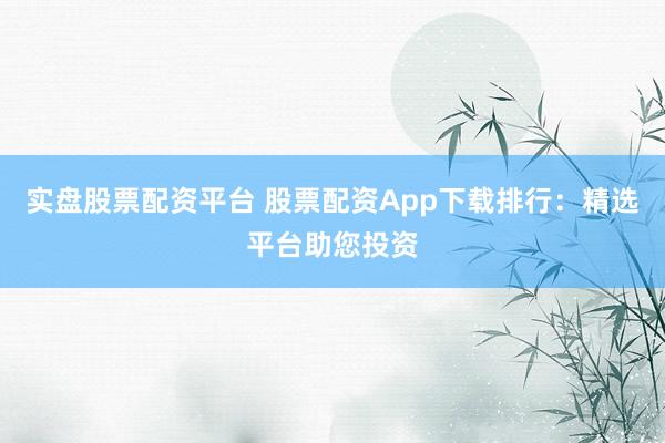 实盘股票配资平台 股票配资App下载排行：精选平台助您投资