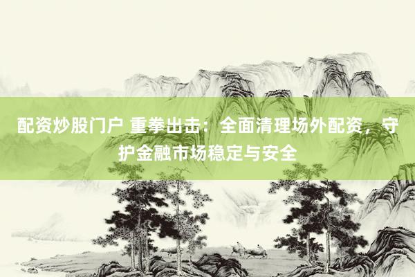 配资炒股门户 重拳出击：全面清理场外配资，守护金融市场稳定与安全