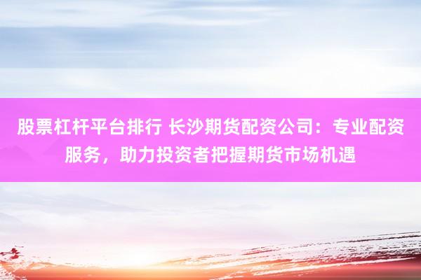 股票杠杆平台排行 长沙期货配资公司：专业配资服务，助力投资者把握期货市场机遇
