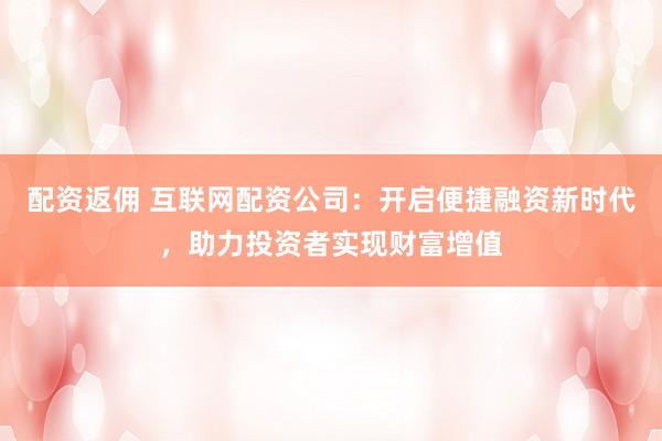 配资返佣 互联网配资公司：开启便捷融资新时代，助力投资者实现财富增值
