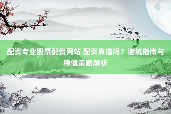 配资专业股票配资网站 配资靠谱吗？避坑指南与稳健策略解析