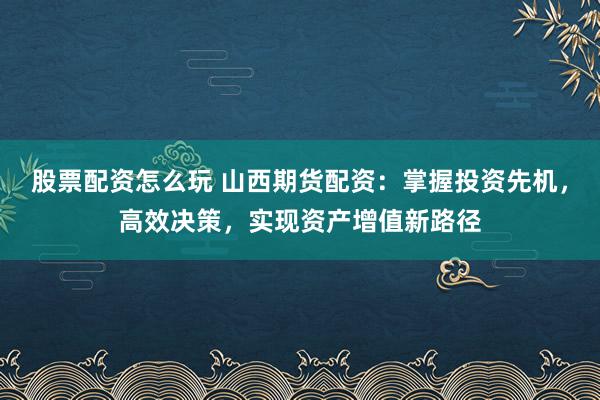 股票配资怎么玩 山西期货配资：掌握投资先机，高效决策，实现资产增值新路径