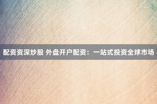配资资深炒股 外盘开户配资：一站式投资全球市场