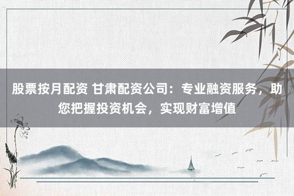 股票按月配资 甘肃配资公司：专业融资服务，助您把握投资机会，实现财富增值