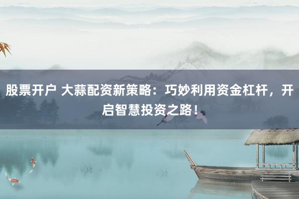 股票开户 大蒜配资新策略:巧妙利用资金杠杆,开启智慧投资之路!