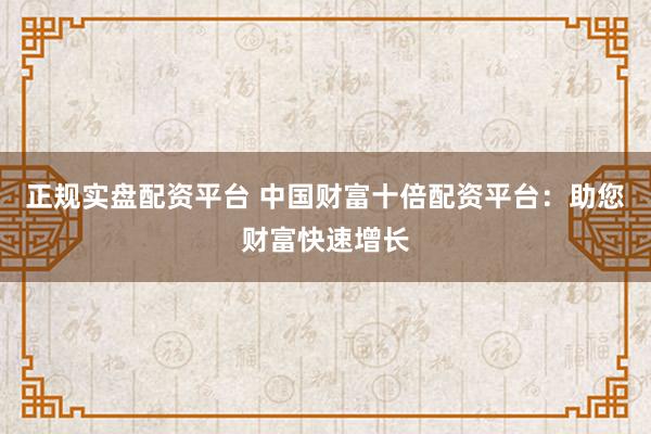 正规实盘配资平台 中国财富十倍配资平台：助您财富快速增长