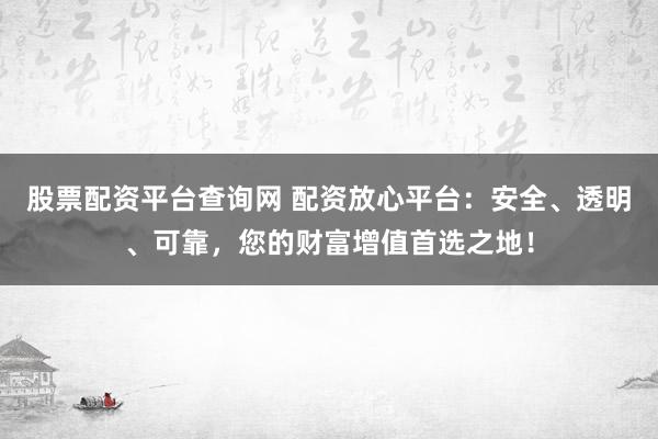 股票配资平台查询网 配资放心平台：安全、透明、可靠，您的财富增值首选之地！
