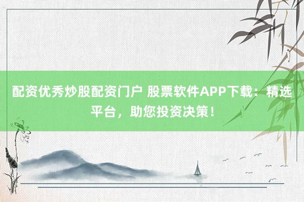 配资优秀炒股配资门户 股票软件APP下载：精选平台，助您投资决策！