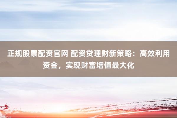 正规股票配资官网 配资贷理财新策略：高效利用资金，实现财富增值最大化