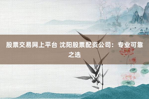 股票交易网上平台 沈阳股票配资公司：专业可靠之选