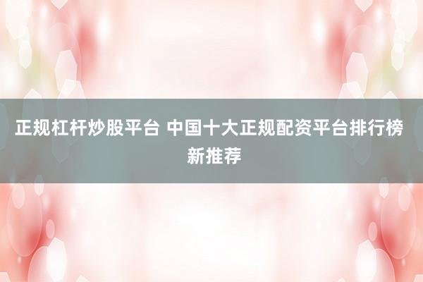 正规杠杆炒股平台 中国十大正规配资平台排行榜 新推荐