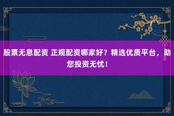 股票无息配资 正规配资哪家好?精选优质平台,助您投资无忧!