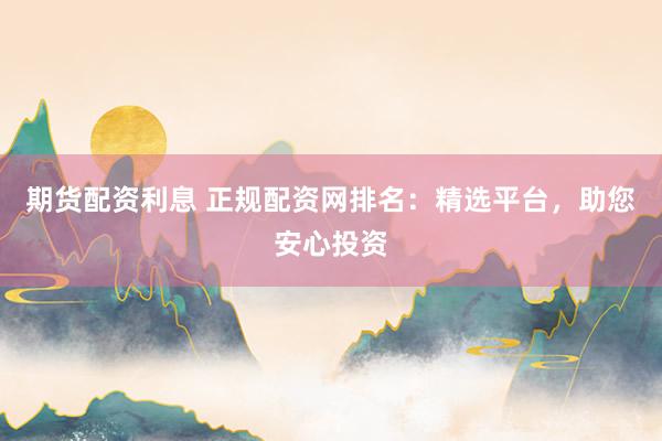 期货配资利息 正规配资网排名:精选平台,助您安心投资