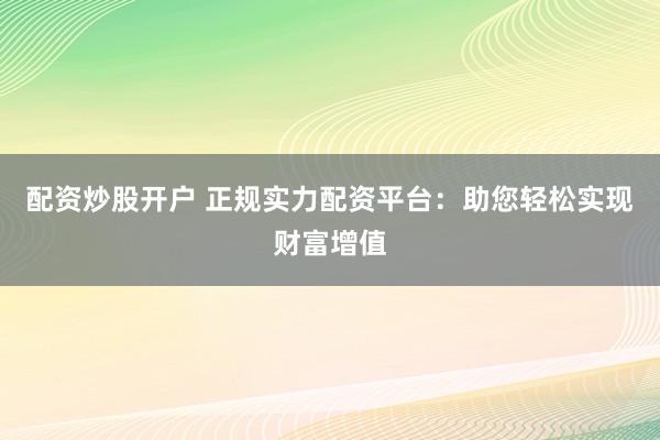配资炒股开户 正规实力配资平台：助您轻松实现财富增值